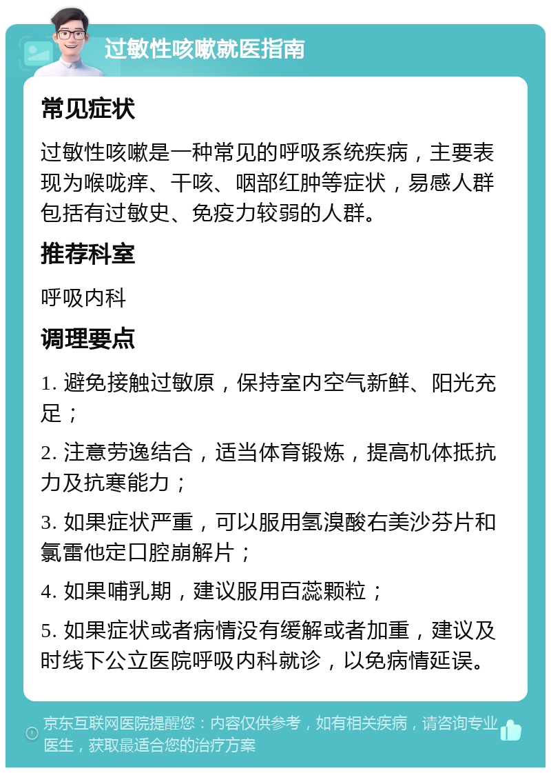 过敏性咳嗽就医指南 常见症状 过敏性咳嗽是一种常见的呼吸系统疾病，主要表现为喉咙痒、干咳、咽部红肿等症状，易感人群包括有过敏史、免疫力较弱的人群。 推荐科室 呼吸内科 调理要点 1. 避免接触过敏原，保持室内空气新鲜、阳光充足； 2. 注意劳逸结合，适当体育锻炼，提高机体抵抗力及抗寒能力； 3. 如果症状严重，可以服用氢溴酸右美沙芬片和氯雷他定口腔崩解片； 4. 如果哺乳期，建议服用百蕊颗粒； 5. 如果症状或者病情没有缓解或者加重，建议及时线下公立医院呼吸内科就诊，以免病情延误。