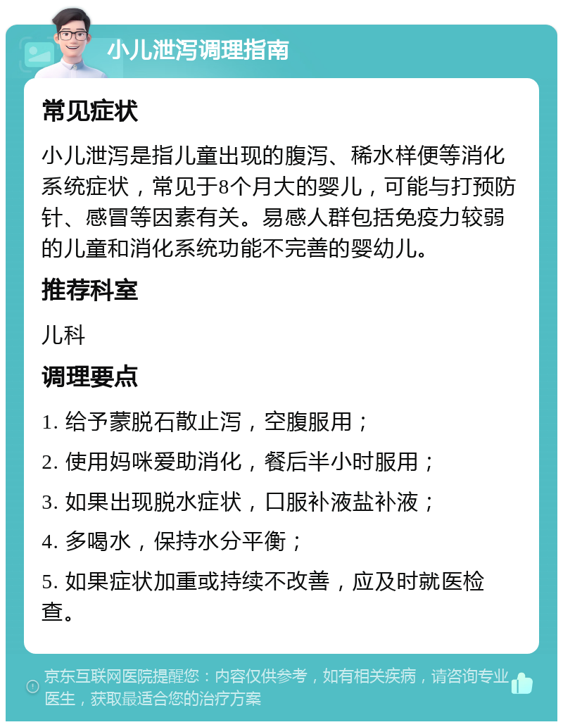 小儿泄泻调理指南 常见症状 小儿泄泻是指儿童出现的腹泻、稀水样便等消化系统症状，常见于8个月大的婴儿，可能与打预防针、感冒等因素有关。易感人群包括免疫力较弱的儿童和消化系统功能不完善的婴幼儿。 推荐科室 儿科 调理要点 1. 给予蒙脱石散止泻，空腹服用； 2. 使用妈咪爱助消化，餐后半小时服用； 3. 如果出现脱水症状，口服补液盐补液； 4. 多喝水，保持水分平衡； 5. 如果症状加重或持续不改善，应及时就医检查。