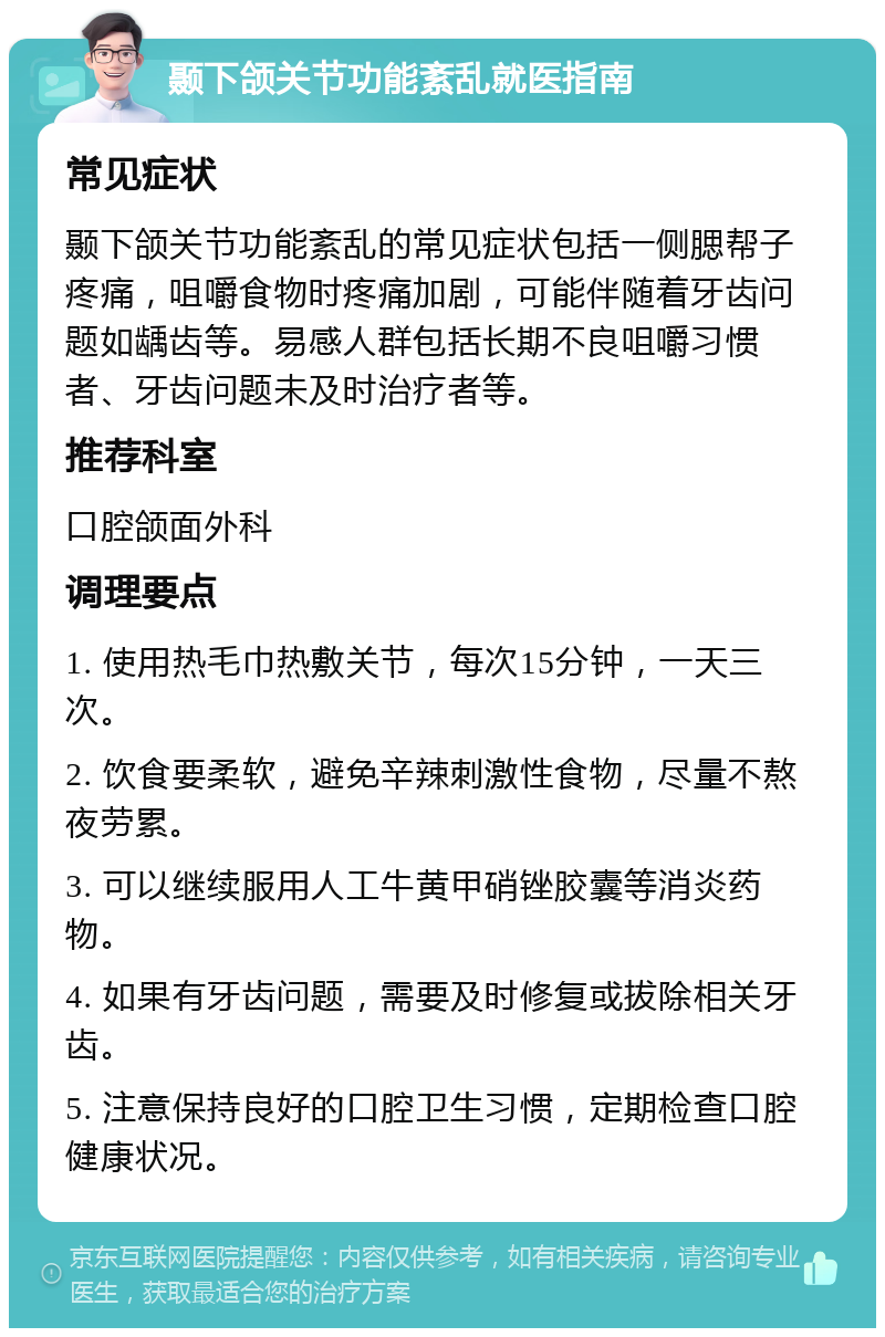 颞下颌关节功能紊乱就医指南 常见症状 颞下颌关节功能紊乱的常见症状包括一侧腮帮子疼痛，咀嚼食物时疼痛加剧，可能伴随着牙齿问题如龋齿等。易感人群包括长期不良咀嚼习惯者、牙齿问题未及时治疗者等。 推荐科室 口腔颌面外科 调理要点 1. 使用热毛巾热敷关节，每次15分钟，一天三次。 2. 饮食要柔软，避免辛辣刺激性食物，尽量不熬夜劳累。 3. 可以继续服用人工牛黄甲硝锉胶囊等消炎药物。 4. 如果有牙齿问题，需要及时修复或拔除相关牙齿。 5. 注意保持良好的口腔卫生习惯，定期检查口腔健康状况。