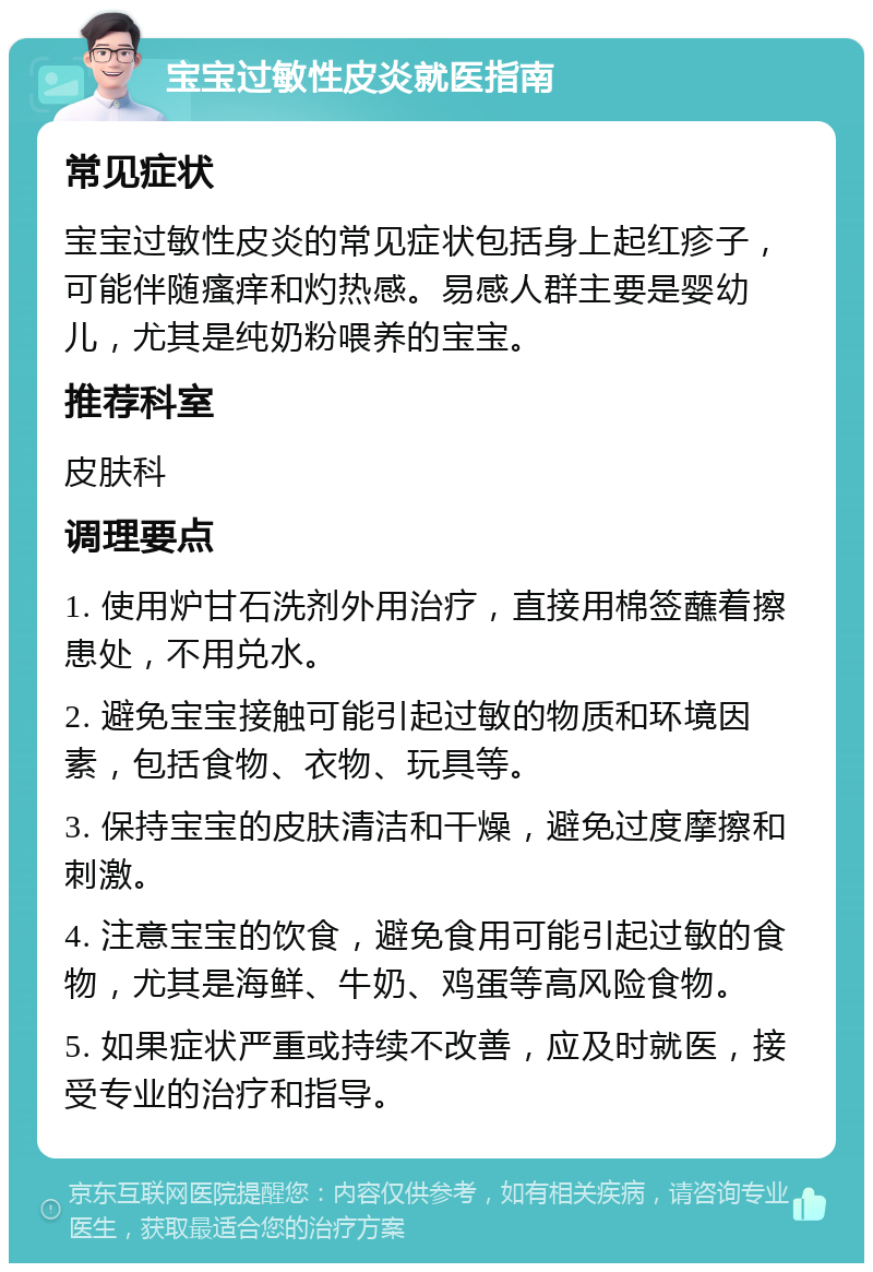 宝宝过敏性皮炎就医指南 常见症状 宝宝过敏性皮炎的常见症状包括身上起红疹子，可能伴随瘙痒和灼热感。易感人群主要是婴幼儿，尤其是纯奶粉喂养的宝宝。 推荐科室 皮肤科 调理要点 1. 使用炉甘石洗剂外用治疗，直接用棉签蘸着擦患处，不用兑水。 2. 避免宝宝接触可能引起过敏的物质和环境因素，包括食物、衣物、玩具等。 3. 保持宝宝的皮肤清洁和干燥，避免过度摩擦和刺激。 4. 注意宝宝的饮食，避免食用可能引起过敏的食物，尤其是海鲜、牛奶、鸡蛋等高风险食物。 5. 如果症状严重或持续不改善，应及时就医，接受专业的治疗和指导。