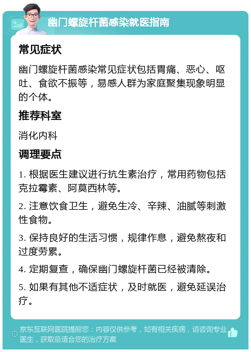 幽门螺旋杆菌感染就医指南 常见症状 幽门螺旋杆菌感染常见症状包括胃痛、恶心、呕吐、食欲不振等，易感人群为家庭聚集现象明显的个体。 推荐科室 消化内科 调理要点 1. 根据医生建议进行抗生素治疗，常用药物包括克拉霉素、阿莫西林等。 2. 注意饮食卫生，避免生冷、辛辣、油腻等刺激性食物。 3. 保持良好的生活习惯，规律作息，避免熬夜和过度劳累。 4. 定期复查，确保幽门螺旋杆菌已经被清除。 5. 如果有其他不适症状，及时就医，避免延误治疗。