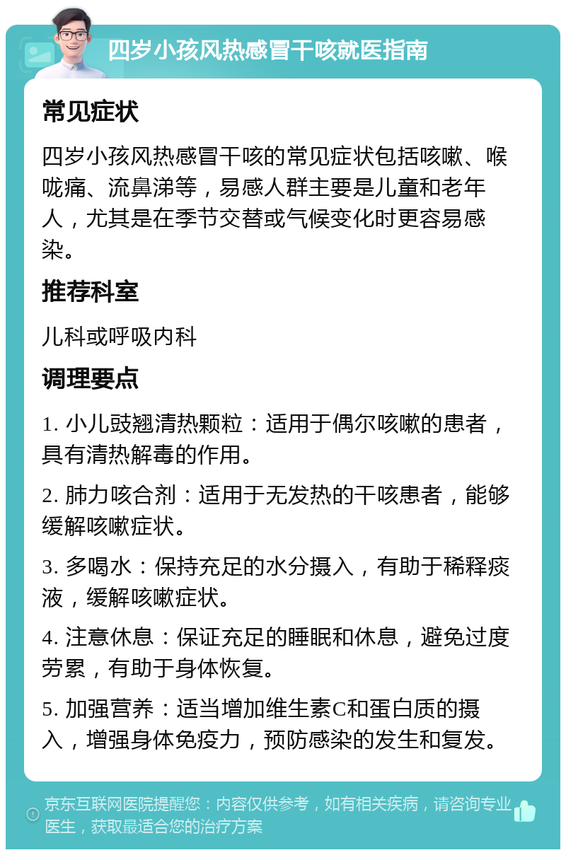 四岁小孩风热感冒干咳就医指南 常见症状 四岁小孩风热感冒干咳的常见症状包括咳嗽、喉咙痛、流鼻涕等，易感人群主要是儿童和老年人，尤其是在季节交替或气候变化时更容易感染。 推荐科室 儿科或呼吸内科 调理要点 1. 小儿豉翘清热颗粒：适用于偶尔咳嗽的患者，具有清热解毒的作用。 2. 肺力咳合剂：适用于无发热的干咳患者，能够缓解咳嗽症状。 3. 多喝水：保持充足的水分摄入，有助于稀释痰液，缓解咳嗽症状。 4. 注意休息：保证充足的睡眠和休息，避免过度劳累，有助于身体恢复。 5. 加强营养：适当增加维生素C和蛋白质的摄入，增强身体免疫力，预防感染的发生和复发。