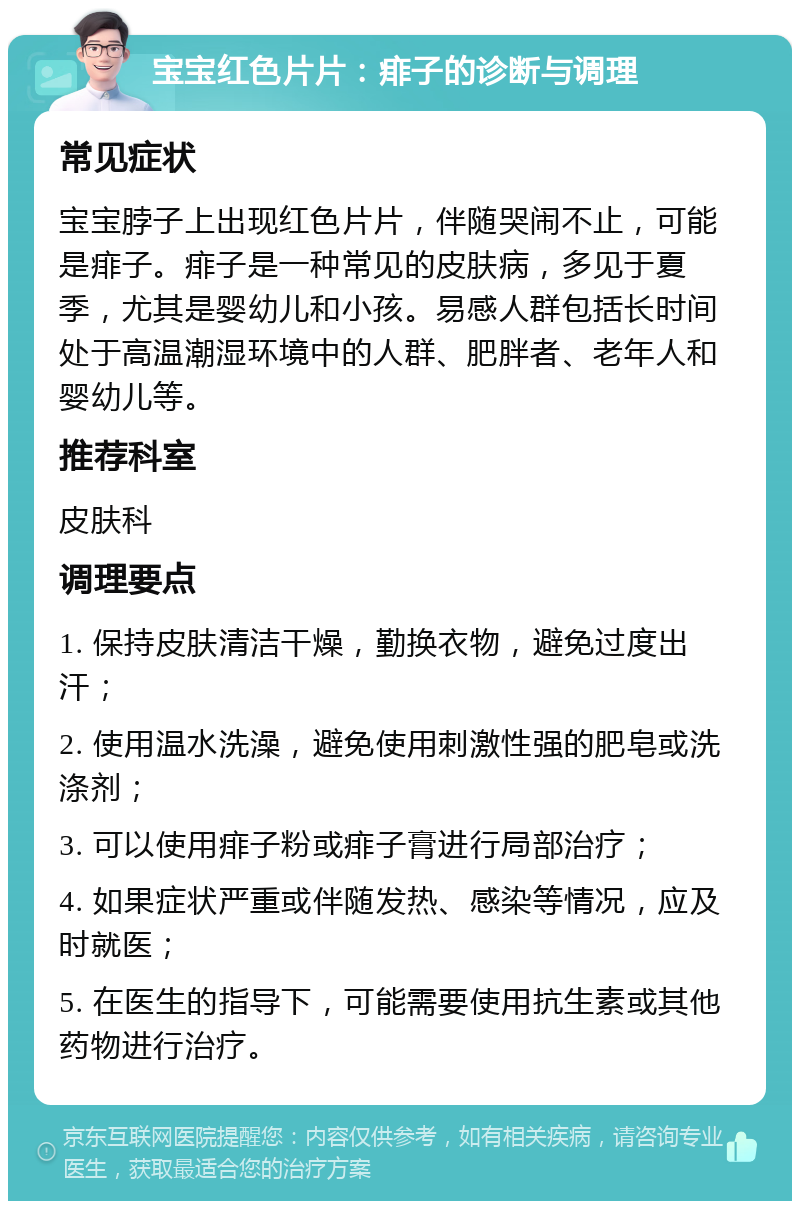 宝宝红色片片：痱子的诊断与调理 常见症状 宝宝脖子上出现红色片片，伴随哭闹不止，可能是痱子。痱子是一种常见的皮肤病，多见于夏季，尤其是婴幼儿和小孩。易感人群包括长时间处于高温潮湿环境中的人群、肥胖者、老年人和婴幼儿等。 推荐科室 皮肤科 调理要点 1. 保持皮肤清洁干燥，勤换衣物，避免过度出汗； 2. 使用温水洗澡，避免使用刺激性强的肥皂或洗涤剂； 3. 可以使用痱子粉或痱子膏进行局部治疗； 4. 如果症状严重或伴随发热、感染等情况，应及时就医； 5. 在医生的指导下，可能需要使用抗生素或其他药物进行治疗。