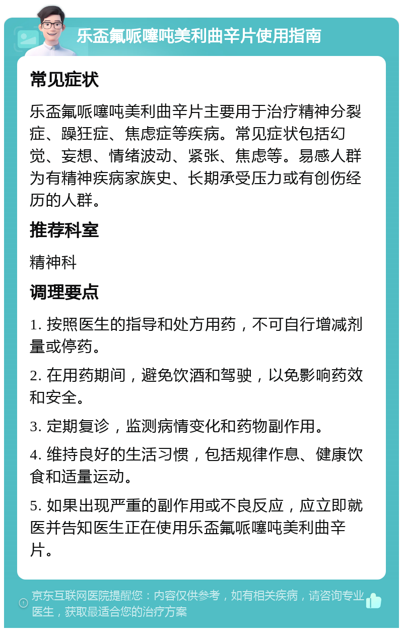 乐盃氟哌噻吨美利曲辛片使用指南 常见症状 乐盃氟哌噻吨美利曲辛片主要用于治疗精神分裂症、躁狂症、焦虑症等疾病。常见症状包括幻觉、妄想、情绪波动、紧张、焦虑等。易感人群为有精神疾病家族史、长期承受压力或有创伤经历的人群。 推荐科室 精神科 调理要点 1. 按照医生的指导和处方用药，不可自行增减剂量或停药。 2. 在用药期间，避免饮酒和驾驶，以免影响药效和安全。 3. 定期复诊，监测病情变化和药物副作用。 4. 维持良好的生活习惯，包括规律作息、健康饮食和适量运动。 5. 如果出现严重的副作用或不良反应，应立即就医并告知医生正在使用乐盃氟哌噻吨美利曲辛片。