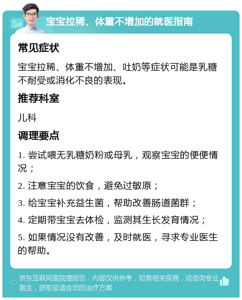 宝宝拉稀、体重不增加的就医指南 常见症状 宝宝拉稀、体重不增加、吐奶等症状可能是乳糖不耐受或消化不良的表现。 推荐科室 儿科 调理要点 1. 尝试喂无乳糖奶粉或母乳，观察宝宝的便便情况； 2. 注意宝宝的饮食，避免过敏原； 3. 给宝宝补充益生菌，帮助改善肠道菌群； 4. 定期带宝宝去体检，监测其生长发育情况； 5. 如果情况没有改善，及时就医，寻求专业医生的帮助。