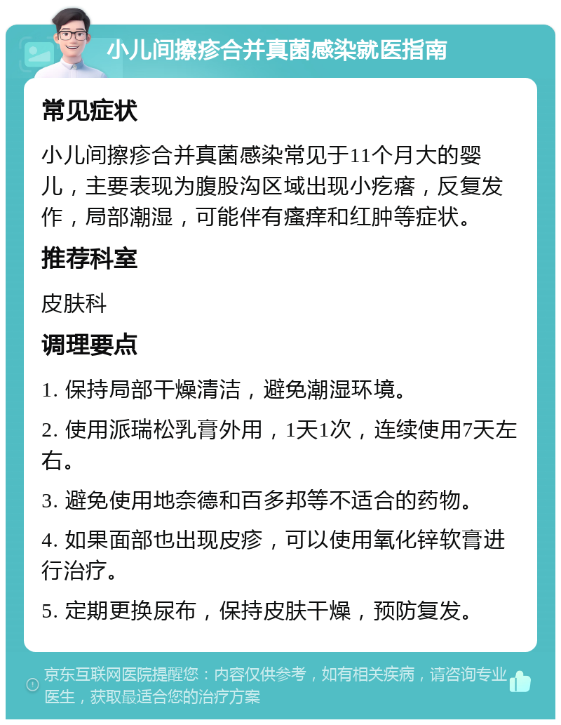 小儿间擦疹合并真菌感染就医指南 常见症状 小儿间擦疹合并真菌感染常见于11个月大的婴儿，主要表现为腹股沟区域出现小疙瘩，反复发作，局部潮湿，可能伴有瘙痒和红肿等症状。 推荐科室 皮肤科 调理要点 1. 保持局部干燥清洁，避免潮湿环境。 2. 使用派瑞松乳膏外用，1天1次，连续使用7天左右。 3. 避免使用地奈德和百多邦等不适合的药物。 4. 如果面部也出现皮疹，可以使用氧化锌软膏进行治疗。 5. 定期更换尿布，保持皮肤干燥，预防复发。