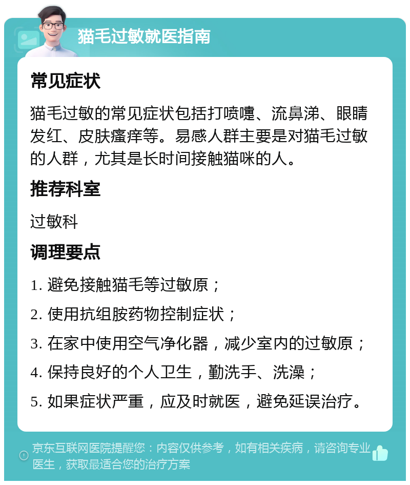 猫毛过敏就医指南 常见症状 猫毛过敏的常见症状包括打喷嚏、流鼻涕、眼睛发红、皮肤瘙痒等。易感人群主要是对猫毛过敏的人群，尤其是长时间接触猫咪的人。 推荐科室 过敏科 调理要点 1. 避免接触猫毛等过敏原； 2. 使用抗组胺药物控制症状； 3. 在家中使用空气净化器，减少室内的过敏原； 4. 保持良好的个人卫生，勤洗手、洗澡； 5. 如果症状严重，应及时就医，避免延误治疗。