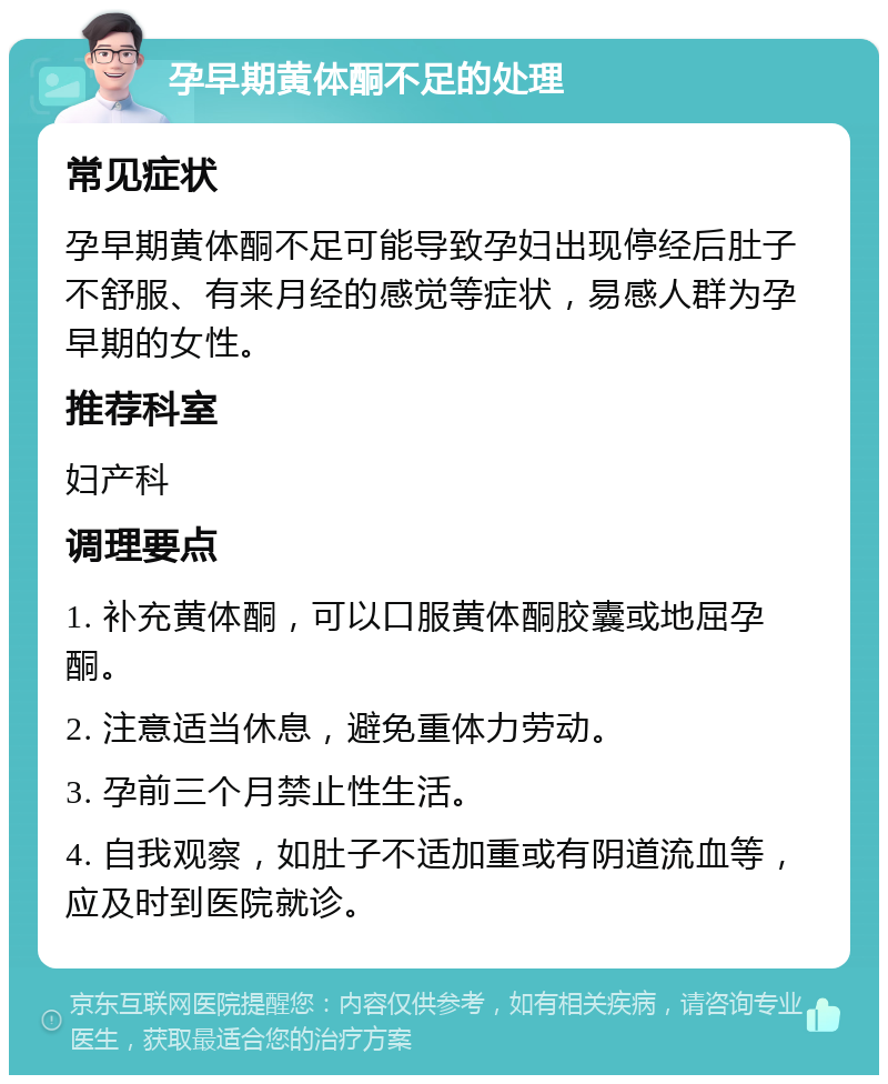 孕早期黄体酮不足的处理 常见症状 孕早期黄体酮不足可能导致孕妇出现停经后肚子不舒服、有来月经的感觉等症状，易感人群为孕早期的女性。 推荐科室 妇产科 调理要点 1. 补充黄体酮，可以口服黄体酮胶囊或地屈孕酮。 2. 注意适当休息，避免重体力劳动。 3. 孕前三个月禁止性生活。 4. 自我观察，如肚子不适加重或有阴道流血等，应及时到医院就诊。