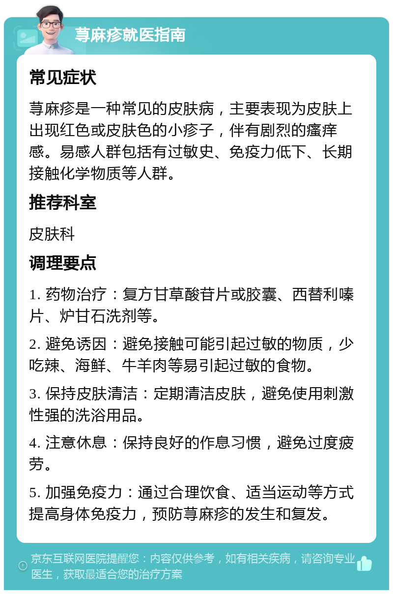 荨麻疹就医指南 常见症状 荨麻疹是一种常见的皮肤病，主要表现为皮肤上出现红色或皮肤色的小疹子，伴有剧烈的瘙痒感。易感人群包括有过敏史、免疫力低下、长期接触化学物质等人群。 推荐科室 皮肤科 调理要点 1. 药物治疗：复方甘草酸苷片或胶囊、西替利嗪片、炉甘石洗剂等。 2. 避免诱因：避免接触可能引起过敏的物质，少吃辣、海鲜、牛羊肉等易引起过敏的食物。 3. 保持皮肤清洁：定期清洁皮肤，避免使用刺激性强的洗浴用品。 4. 注意休息：保持良好的作息习惯，避免过度疲劳。 5. 加强免疫力：通过合理饮食、适当运动等方式提高身体免疫力，预防荨麻疹的发生和复发。