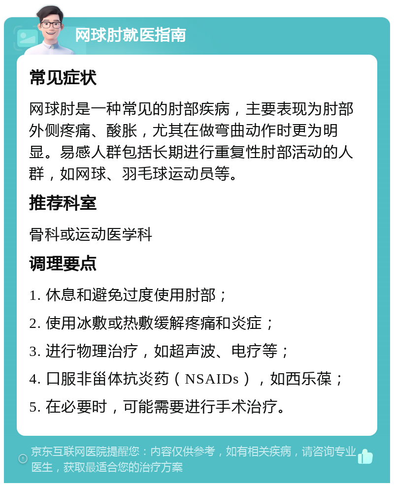 网球肘就医指南 常见症状 网球肘是一种常见的肘部疾病，主要表现为肘部外侧疼痛、酸胀，尤其在做弯曲动作时更为明显。易感人群包括长期进行重复性肘部活动的人群，如网球、羽毛球运动员等。 推荐科室 骨科或运动医学科 调理要点 1. 休息和避免过度使用肘部； 2. 使用冰敷或热敷缓解疼痛和炎症； 3. 进行物理治疗，如超声波、电疗等； 4. 口服非甾体抗炎药（NSAIDs），如西乐葆； 5. 在必要时，可能需要进行手术治疗。