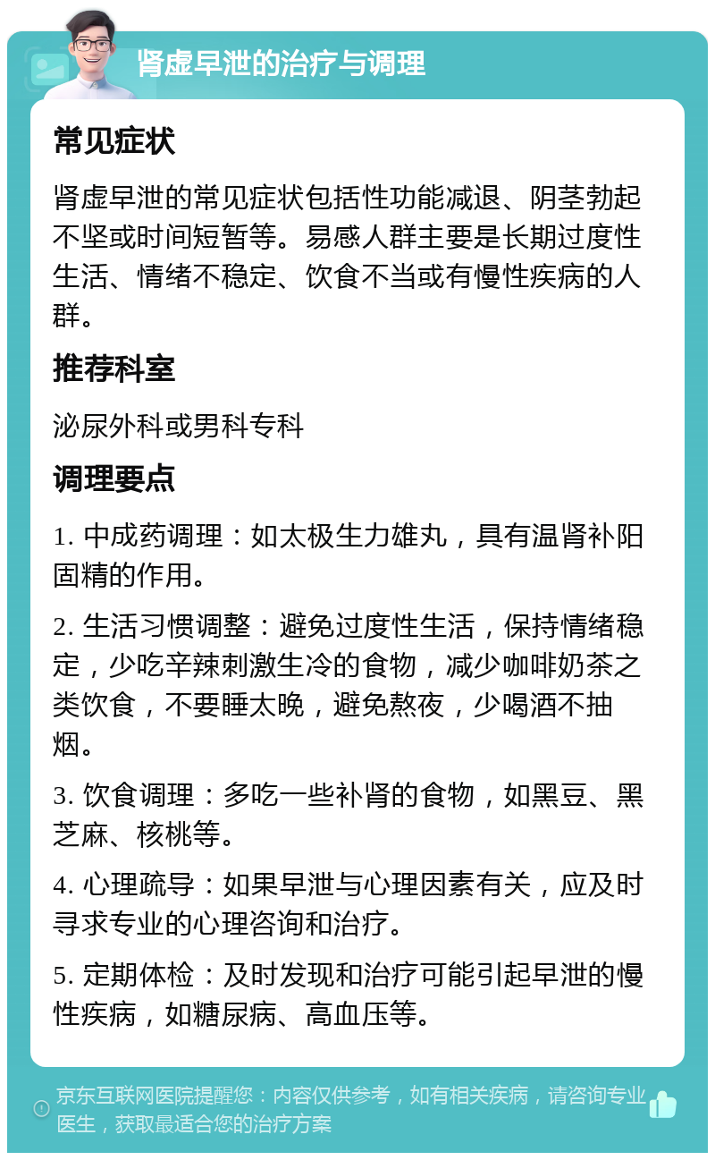 肾虚早泄的治疗与调理 常见症状 肾虚早泄的常见症状包括性功能减退、阴茎勃起不坚或时间短暂等。易感人群主要是长期过度性生活、情绪不稳定、饮食不当或有慢性疾病的人群。 推荐科室 泌尿外科或男科专科 调理要点 1. 中成药调理：如太极生力雄丸，具有温肾补阳固精的作用。 2. 生活习惯调整：避免过度性生活，保持情绪稳定，少吃辛辣刺激生冷的食物，减少咖啡奶茶之类饮食，不要睡太晚，避免熬夜，少喝酒不抽烟。 3. 饮食调理：多吃一些补肾的食物，如黑豆、黑芝麻、核桃等。 4. 心理疏导：如果早泄与心理因素有关，应及时寻求专业的心理咨询和治疗。 5. 定期体检：及时发现和治疗可能引起早泄的慢性疾病，如糖尿病、高血压等。