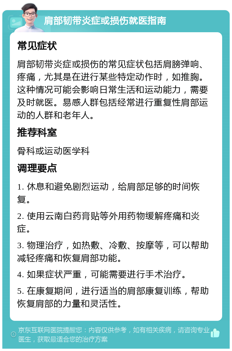 肩部韧带炎症或损伤就医指南 常见症状 肩部韧带炎症或损伤的常见症状包括肩膀弹响、疼痛，尤其是在进行某些特定动作时，如推胸。这种情况可能会影响日常生活和运动能力，需要及时就医。易感人群包括经常进行重复性肩部运动的人群和老年人。 推荐科室 骨科或运动医学科 调理要点 1. 休息和避免剧烈运动，给肩部足够的时间恢复。 2. 使用云南白药膏贴等外用药物缓解疼痛和炎症。 3. 物理治疗，如热敷、冷敷、按摩等，可以帮助减轻疼痛和恢复肩部功能。 4. 如果症状严重，可能需要进行手术治疗。 5. 在康复期间，进行适当的肩部康复训练，帮助恢复肩部的力量和灵活性。