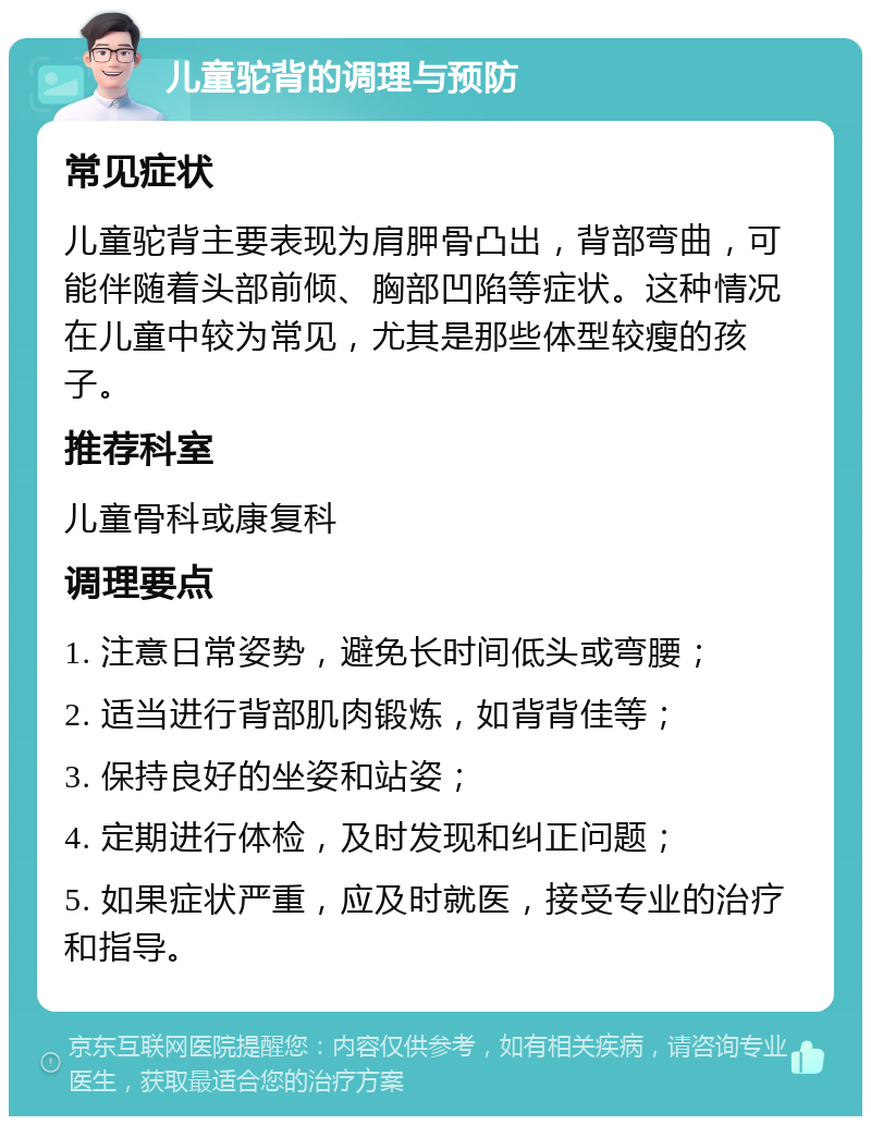 儿童驼背的调理与预防 常见症状 儿童驼背主要表现为肩胛骨凸出，背部弯曲，可能伴随着头部前倾、胸部凹陷等症状。这种情况在儿童中较为常见，尤其是那些体型较瘦的孩子。 推荐科室 儿童骨科或康复科 调理要点 1. 注意日常姿势，避免长时间低头或弯腰； 2. 适当进行背部肌肉锻炼，如背背佳等； 3. 保持良好的坐姿和站姿； 4. 定期进行体检，及时发现和纠正问题； 5. 如果症状严重，应及时就医，接受专业的治疗和指导。