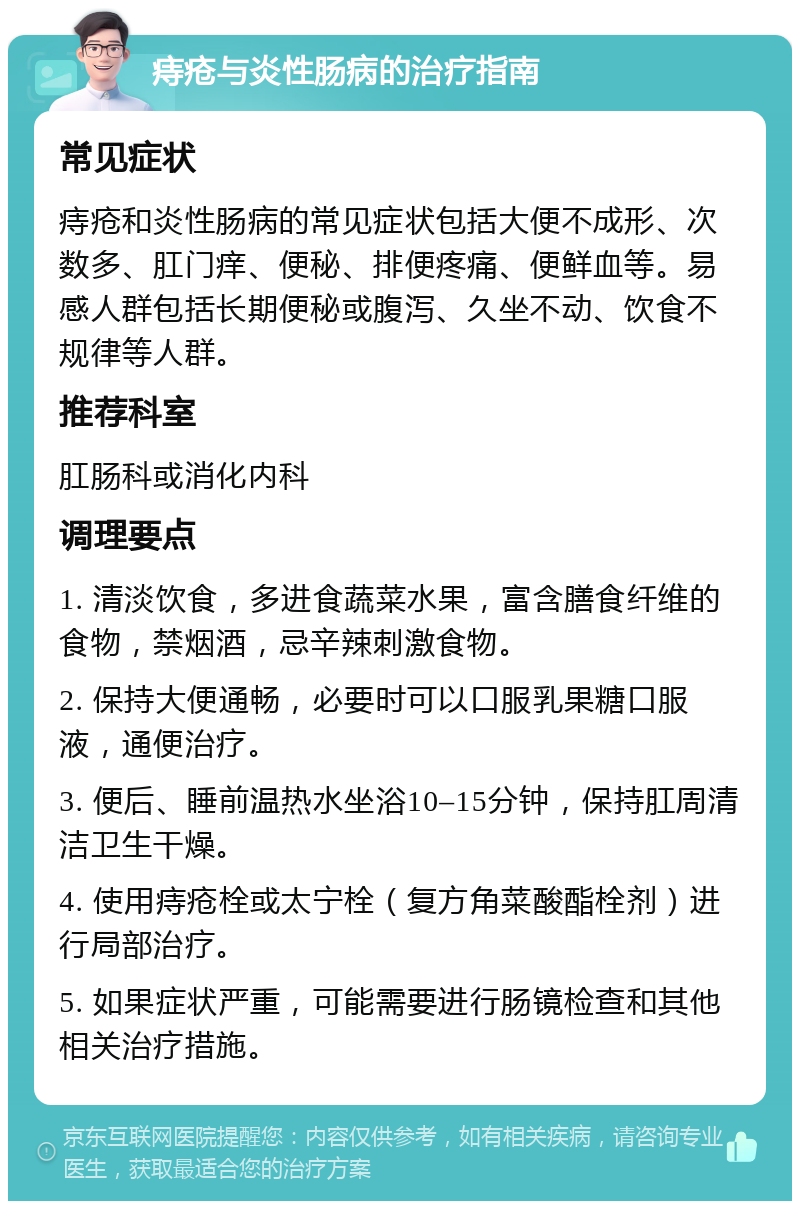 痔疮与炎性肠病的治疗指南 常见症状 痔疮和炎性肠病的常见症状包括大便不成形、次数多、肛门痒、便秘、排便疼痛、便鲜血等。易感人群包括长期便秘或腹泻、久坐不动、饮食不规律等人群。 推荐科室 肛肠科或消化内科 调理要点 1. 清淡饮食，多进食蔬菜水果，富含膳食纤维的食物，禁烟酒，忌辛辣刺激食物。 2. 保持大便通畅，必要时可以口服乳果糖口服液，通便治疗。 3. 便后、睡前温热水坐浴10–15分钟，保持肛周清洁卫生干燥。 4. 使用痔疮栓或太宁栓（复方角菜酸酯栓剂）进行局部治疗。 5. 如果症状严重，可能需要进行肠镜检查和其他相关治疗措施。