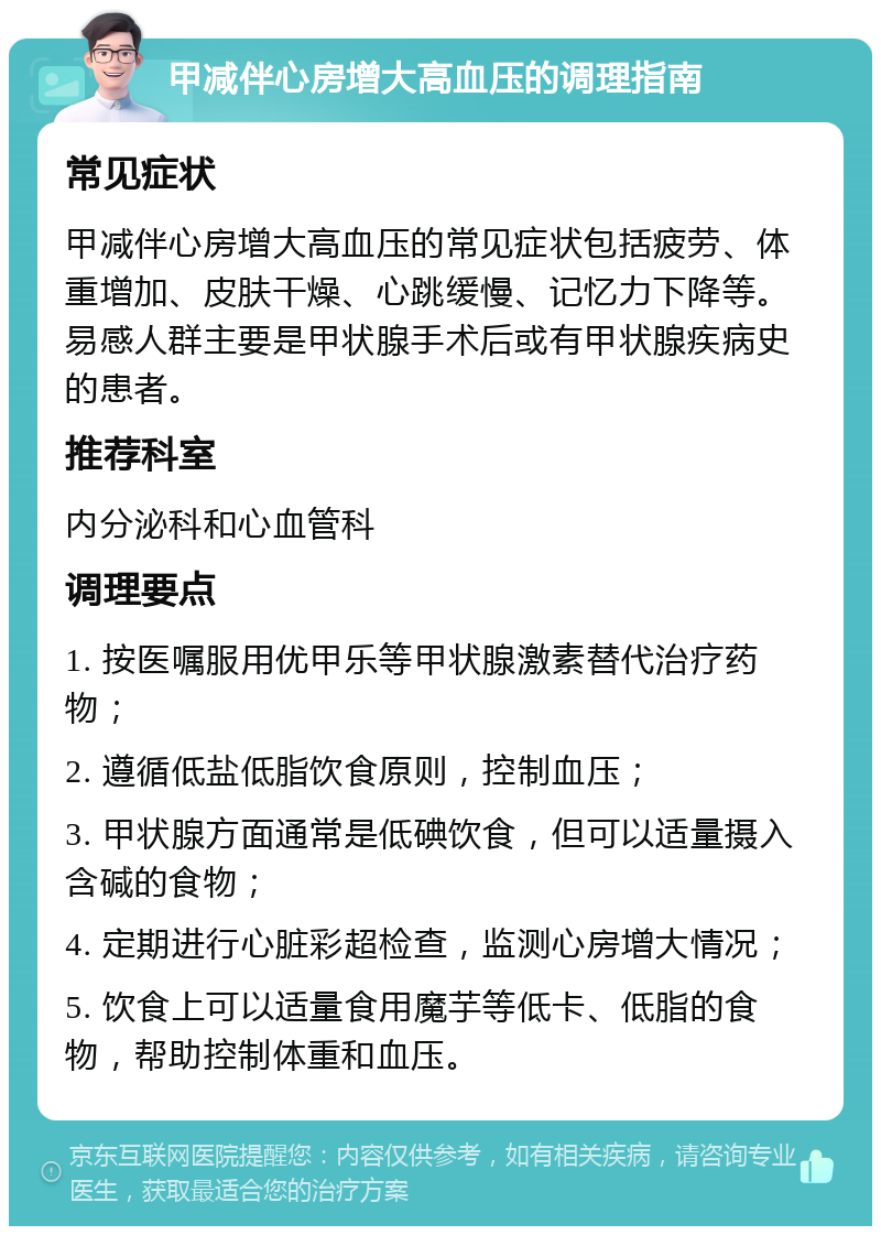 甲减伴心房增大高血压的调理指南 常见症状 甲减伴心房增大高血压的常见症状包括疲劳、体重增加、皮肤干燥、心跳缓慢、记忆力下降等。易感人群主要是甲状腺手术后或有甲状腺疾病史的患者。 推荐科室 内分泌科和心血管科 调理要点 1. 按医嘱服用优甲乐等甲状腺激素替代治疗药物； 2. 遵循低盐低脂饮食原则，控制血压； 3. 甲状腺方面通常是低碘饮食，但可以适量摄入含碱的食物； 4. 定期进行心脏彩超检查，监测心房增大情况； 5. 饮食上可以适量食用魔芋等低卡、低脂的食物，帮助控制体重和血压。