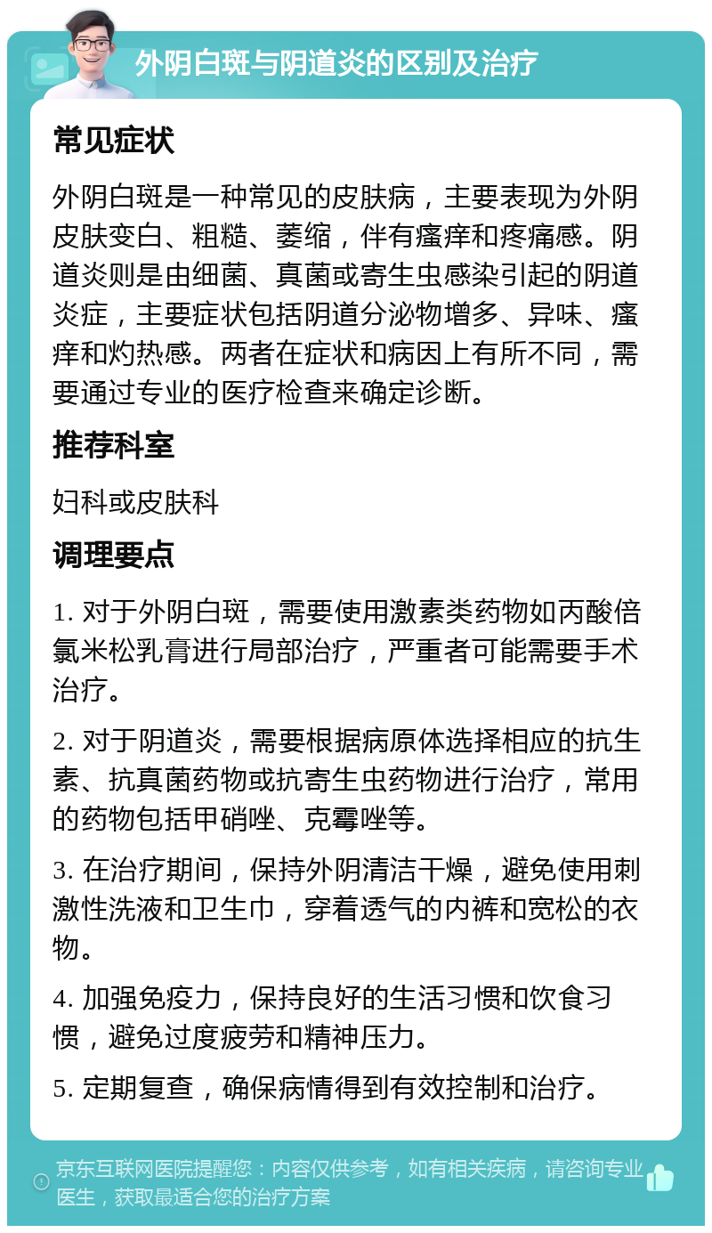 外阴白斑与阴道炎的区别及治疗 常见症状 外阴白斑是一种常见的皮肤病，主要表现为外阴皮肤变白、粗糙、萎缩，伴有瘙痒和疼痛感。阴道炎则是由细菌、真菌或寄生虫感染引起的阴道炎症，主要症状包括阴道分泌物增多、异味、瘙痒和灼热感。两者在症状和病因上有所不同，需要通过专业的医疗检查来确定诊断。 推荐科室 妇科或皮肤科 调理要点 1. 对于外阴白斑，需要使用激素类药物如丙酸倍氯米松乳膏进行局部治疗，严重者可能需要手术治疗。 2. 对于阴道炎，需要根据病原体选择相应的抗生素、抗真菌药物或抗寄生虫药物进行治疗，常用的药物包括甲硝唑、克霉唑等。 3. 在治疗期间，保持外阴清洁干燥，避免使用刺激性洗液和卫生巾，穿着透气的内裤和宽松的衣物。 4. 加强免疫力，保持良好的生活习惯和饮食习惯，避免过度疲劳和精神压力。 5. 定期复查，确保病情得到有效控制和治疗。