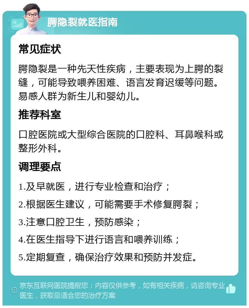 腭隐裂就医指南 常见症状 腭隐裂是一种先天性疾病，主要表现为上腭的裂缝，可能导致喂养困难、语言发育迟缓等问题。易感人群为新生儿和婴幼儿。 推荐科室 口腔医院或大型综合医院的口腔科、耳鼻喉科或整形外科。 调理要点 1.及早就医，进行专业检查和治疗； 2.根据医生建议，可能需要手术修复腭裂； 3.注意口腔卫生，预防感染； 4.在医生指导下进行语言和喂养训练； 5.定期复查，确保治疗效果和预防并发症。