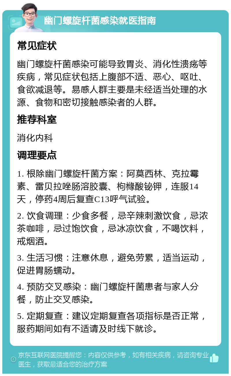 幽门螺旋杆菌感染就医指南 常见症状 幽门螺旋杆菌感染可能导致胃炎、消化性溃疡等疾病，常见症状包括上腹部不适、恶心、呕吐、食欲减退等。易感人群主要是未经适当处理的水源、食物和密切接触感染者的人群。 推荐科室 消化内科 调理要点 1. 根除幽门螺旋杆菌方案：阿莫西林、克拉霉素、雷贝拉唑肠溶胶囊、枸橼酸铋钾，连服14天，停药4周后复查C13呼气试验。 2. 饮食调理：少食多餐，忌辛辣刺激饮食，忌浓茶咖啡，忌过饱饮食，忌冰凉饮食，不喝饮料，戒烟酒。 3. 生活习惯：注意休息，避免劳累，适当运动，促进胃肠蠕动。 4. 预防交叉感染：幽门螺旋杆菌患者与家人分餐，防止交叉感染。 5. 定期复查：建议定期复查各项指标是否正常，服药期间如有不适请及时线下就诊。