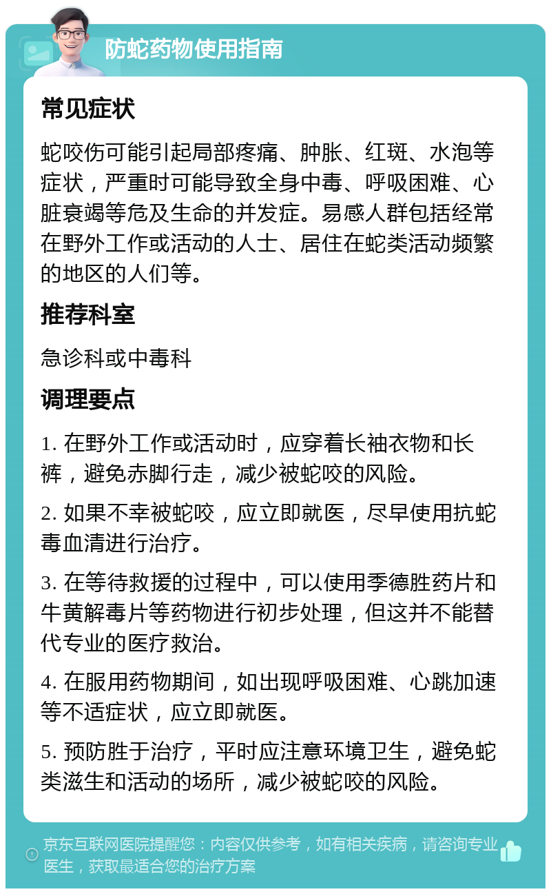 防蛇药物使用指南 常见症状 蛇咬伤可能引起局部疼痛、肿胀、红斑、水泡等症状，严重时可能导致全身中毒、呼吸困难、心脏衰竭等危及生命的并发症。易感人群包括经常在野外工作或活动的人士、居住在蛇类活动频繁的地区的人们等。 推荐科室 急诊科或中毒科 调理要点 1. 在野外工作或活动时，应穿着长袖衣物和长裤，避免赤脚行走，减少被蛇咬的风险。 2. 如果不幸被蛇咬，应立即就医，尽早使用抗蛇毒血清进行治疗。 3. 在等待救援的过程中，可以使用季德胜药片和牛黄解毒片等药物进行初步处理，但这并不能替代专业的医疗救治。 4. 在服用药物期间，如出现呼吸困难、心跳加速等不适症状，应立即就医。 5. 预防胜于治疗，平时应注意环境卫生，避免蛇类滋生和活动的场所，减少被蛇咬的风险。