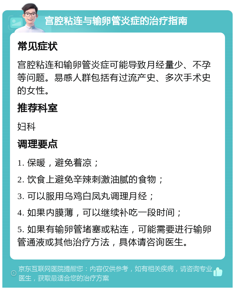 宫腔粘连与输卵管炎症的治疗指南 常见症状 宫腔粘连和输卵管炎症可能导致月经量少、不孕等问题。易感人群包括有过流产史、多次手术史的女性。 推荐科室 妇科 调理要点 1. 保暖，避免着凉； 2. 饮食上避免辛辣刺激油腻的食物； 3. 可以服用乌鸡白凤丸调理月经； 4. 如果内膜薄，可以继续补吃一段时间； 5. 如果有输卵管堵塞或粘连，可能需要进行输卵管通液或其他治疗方法，具体请咨询医生。