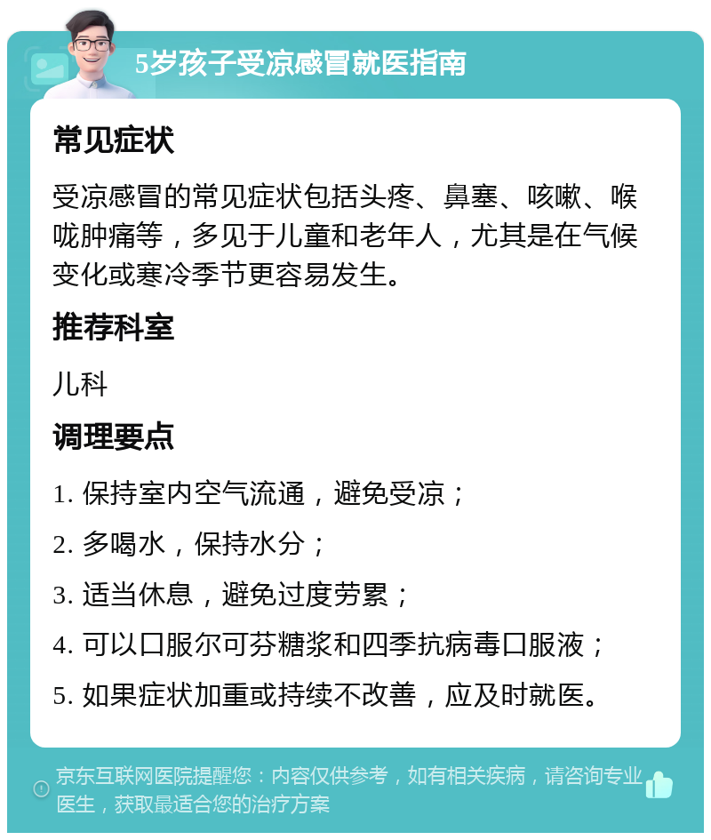 5岁孩子受凉感冒就医指南 常见症状 受凉感冒的常见症状包括头疼、鼻塞、咳嗽、喉咙肿痛等，多见于儿童和老年人，尤其是在气候变化或寒冷季节更容易发生。 推荐科室 儿科 调理要点 1. 保持室内空气流通，避免受凉； 2. 多喝水，保持水分； 3. 适当休息，避免过度劳累； 4. 可以口服尔可芬糖浆和四季抗病毒口服液； 5. 如果症状加重或持续不改善，应及时就医。