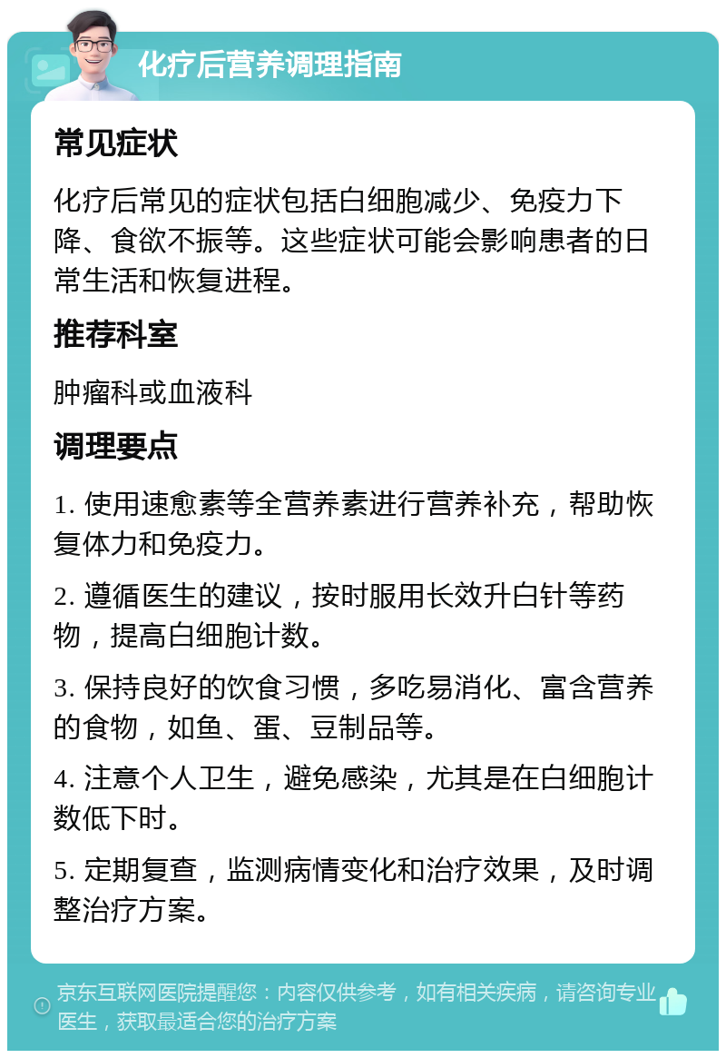 化疗后营养调理指南 常见症状 化疗后常见的症状包括白细胞减少、免疫力下降、食欲不振等。这些症状可能会影响患者的日常生活和恢复进程。 推荐科室 肿瘤科或血液科 调理要点 1. 使用速愈素等全营养素进行营养补充，帮助恢复体力和免疫力。 2. 遵循医生的建议，按时服用长效升白针等药物，提高白细胞计数。 3. 保持良好的饮食习惯，多吃易消化、富含营养的食物，如鱼、蛋、豆制品等。 4. 注意个人卫生，避免感染，尤其是在白细胞计数低下时。 5. 定期复查，监测病情变化和治疗效果，及时调整治疗方案。