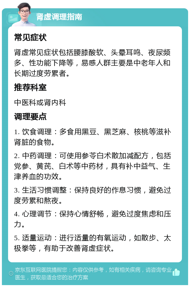 肾虚调理指南 常见症状 肾虚常见症状包括腰膝酸软、头晕耳鸣、夜尿频多、性功能下降等，易感人群主要是中老年人和长期过度劳累者。 推荐科室 中医科或肾内科 调理要点 1. 饮食调理：多食用黑豆、黑芝麻、核桃等滋补肾脏的食物。 2. 中药调理：可使用参苓白术散加减配方，包括党参、黄芪、白术等中药材，具有补中益气、生津养血的功效。 3. 生活习惯调整：保持良好的作息习惯，避免过度劳累和熬夜。 4. 心理调节：保持心情舒畅，避免过度焦虑和压力。 5. 适量运动：进行适量的有氧运动，如散步、太极拳等，有助于改善肾虚症状。