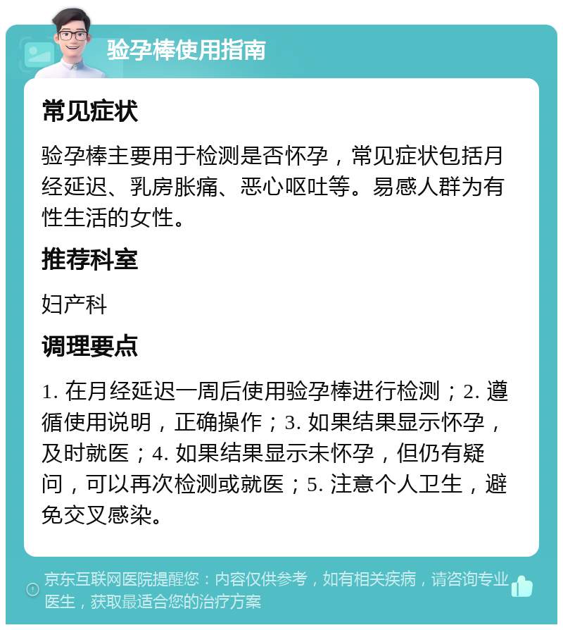 验孕棒使用指南 常见症状 验孕棒主要用于检测是否怀孕，常见症状包括月经延迟、乳房胀痛、恶心呕吐等。易感人群为有性生活的女性。 推荐科室 妇产科 调理要点 1. 在月经延迟一周后使用验孕棒进行检测；2. 遵循使用说明，正确操作；3. 如果结果显示怀孕，及时就医；4. 如果结果显示未怀孕，但仍有疑问，可以再次检测或就医；5. 注意个人卫生，避免交叉感染。