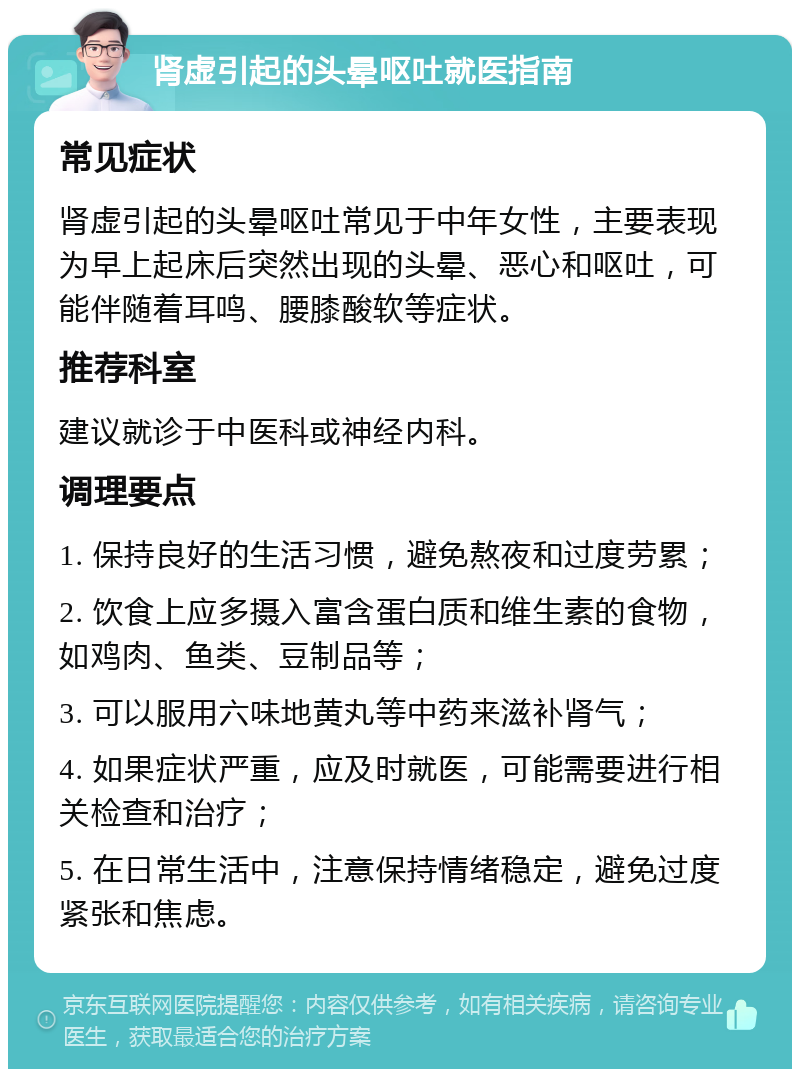 肾虚引起的头晕呕吐就医指南 常见症状 肾虚引起的头晕呕吐常见于中年女性，主要表现为早上起床后突然出现的头晕、恶心和呕吐，可能伴随着耳鸣、腰膝酸软等症状。 推荐科室 建议就诊于中医科或神经内科。 调理要点 1. 保持良好的生活习惯，避免熬夜和过度劳累； 2. 饮食上应多摄入富含蛋白质和维生素的食物，如鸡肉、鱼类、豆制品等； 3. 可以服用六味地黄丸等中药来滋补肾气； 4. 如果症状严重，应及时就医，可能需要进行相关检查和治疗； 5. 在日常生活中，注意保持情绪稳定，避免过度紧张和焦虑。