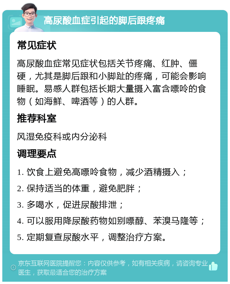 高尿酸血症引起的脚后跟疼痛 常见症状 高尿酸血症常见症状包括关节疼痛、红肿、僵硬，尤其是脚后跟和小脚趾的疼痛，可能会影响睡眠。易感人群包括长期大量摄入富含嘌呤的食物（如海鲜、啤酒等）的人群。 推荐科室 风湿免疫科或内分泌科 调理要点 1. 饮食上避免高嘌呤食物，减少酒精摄入； 2. 保持适当的体重，避免肥胖； 3. 多喝水，促进尿酸排泄； 4. 可以服用降尿酸药物如别嘌醇、苯溴马隆等； 5. 定期复查尿酸水平，调整治疗方案。