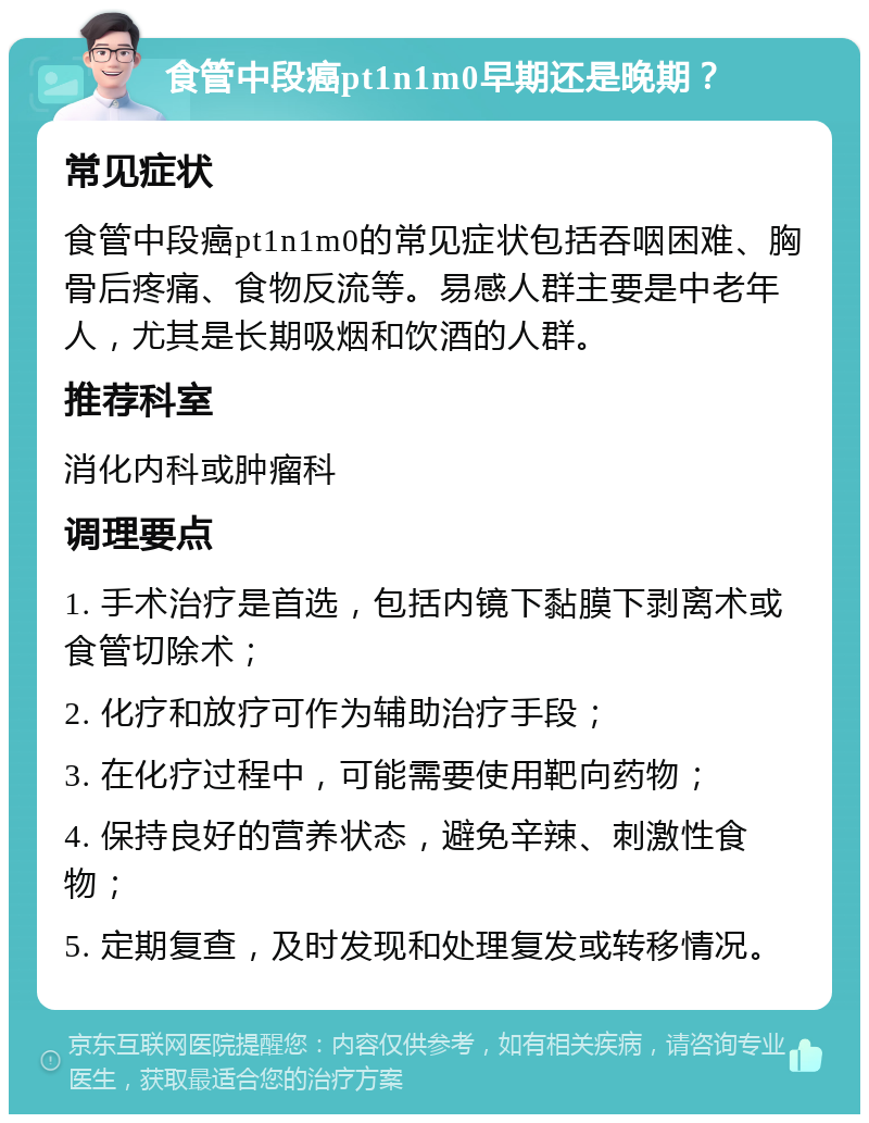 食管中段癌pt1n1m0早期还是晚期？ 常见症状 食管中段癌pt1n1m0的常见症状包括吞咽困难、胸骨后疼痛、食物反流等。易感人群主要是中老年人，尤其是长期吸烟和饮酒的人群。 推荐科室 消化内科或肿瘤科 调理要点 1. 手术治疗是首选，包括内镜下黏膜下剥离术或食管切除术； 2. 化疗和放疗可作为辅助治疗手段； 3. 在化疗过程中，可能需要使用靶向药物； 4. 保持良好的营养状态，避免辛辣、刺激性食物； 5. 定期复查，及时发现和处理复发或转移情况。