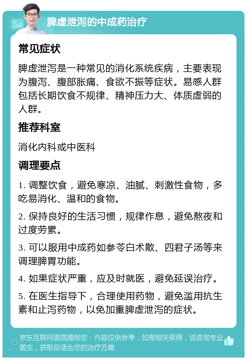 脾虚泄泻的中成药治疗 常见症状 脾虚泄泻是一种常见的消化系统疾病，主要表现为腹泻、腹部胀痛、食欲不振等症状。易感人群包括长期饮食不规律、精神压力大、体质虚弱的人群。 推荐科室 消化内科或中医科 调理要点 1. 调整饮食，避免寒凉、油腻、刺激性食物，多吃易消化、温和的食物。 2. 保持良好的生活习惯，规律作息，避免熬夜和过度劳累。 3. 可以服用中成药如参苓白术散、四君子汤等来调理脾胃功能。 4. 如果症状严重，应及时就医，避免延误治疗。 5. 在医生指导下，合理使用药物，避免滥用抗生素和止泻药物，以免加重脾虚泄泻的症状。