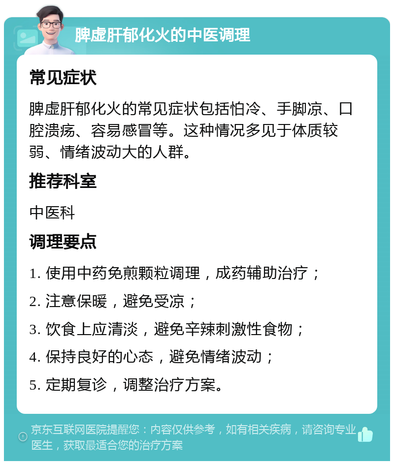 脾虚肝郁化火的中医调理 常见症状 脾虚肝郁化火的常见症状包括怕冷、手脚凉、口腔溃疡、容易感冒等。这种情况多见于体质较弱、情绪波动大的人群。 推荐科室 中医科 调理要点 1. 使用中药免煎颗粒调理，成药辅助治疗； 2. 注意保暖，避免受凉； 3. 饮食上应清淡，避免辛辣刺激性食物； 4. 保持良好的心态，避免情绪波动； 5. 定期复诊，调整治疗方案。