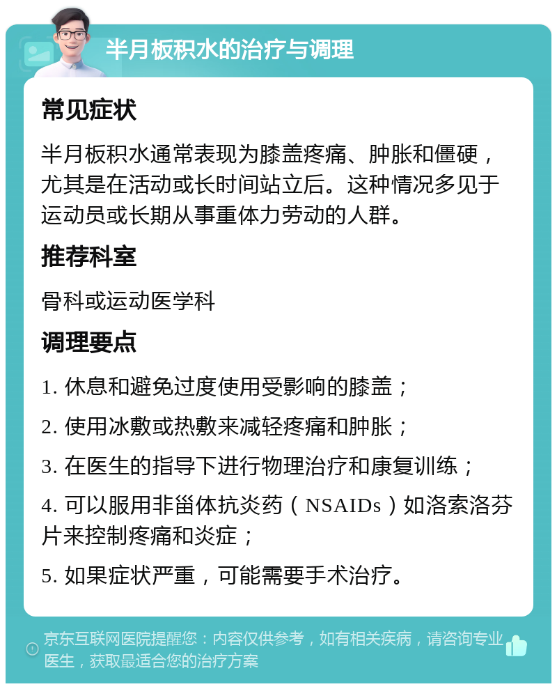 半月板积水的治疗与调理 常见症状 半月板积水通常表现为膝盖疼痛、肿胀和僵硬，尤其是在活动或长时间站立后。这种情况多见于运动员或长期从事重体力劳动的人群。 推荐科室 骨科或运动医学科 调理要点 1. 休息和避免过度使用受影响的膝盖； 2. 使用冰敷或热敷来减轻疼痛和肿胀； 3. 在医生的指导下进行物理治疗和康复训练； 4. 可以服用非甾体抗炎药（NSAIDs）如洛索洛芬片来控制疼痛和炎症； 5. 如果症状严重，可能需要手术治疗。