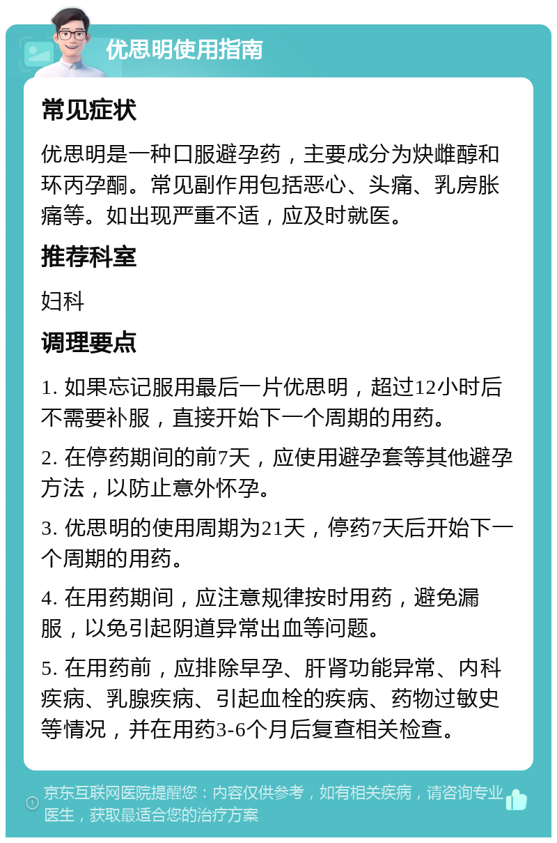 优思明使用指南 常见症状 优思明是一种口服避孕药，主要成分为炔雌醇和环丙孕酮。常见副作用包括恶心、头痛、乳房胀痛等。如出现严重不适，应及时就医。 推荐科室 妇科 调理要点 1. 如果忘记服用最后一片优思明，超过12小时后不需要补服，直接开始下一个周期的用药。 2. 在停药期间的前7天，应使用避孕套等其他避孕方法，以防止意外怀孕。 3. 优思明的使用周期为21天，停药7天后开始下一个周期的用药。 4. 在用药期间，应注意规律按时用药，避免漏服，以免引起阴道异常出血等问题。 5. 在用药前，应排除早孕、肝肾功能异常、内科疾病、乳腺疾病、引起血栓的疾病、药物过敏史等情况，并在用药3-6个月后复查相关检查。