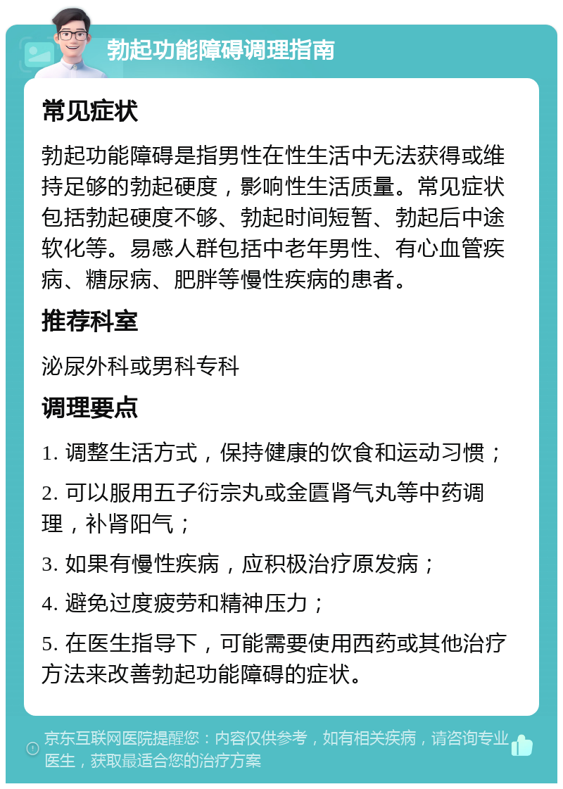 勃起功能障碍调理指南 常见症状 勃起功能障碍是指男性在性生活中无法获得或维持足够的勃起硬度，影响性生活质量。常见症状包括勃起硬度不够、勃起时间短暂、勃起后中途软化等。易感人群包括中老年男性、有心血管疾病、糖尿病、肥胖等慢性疾病的患者。 推荐科室 泌尿外科或男科专科 调理要点 1. 调整生活方式，保持健康的饮食和运动习惯； 2. 可以服用五子衍宗丸或金匱肾气丸等中药调理，补肾阳气； 3. 如果有慢性疾病，应积极治疗原发病； 4. 避免过度疲劳和精神压力； 5. 在医生指导下，可能需要使用西药或其他治疗方法来改善勃起功能障碍的症状。