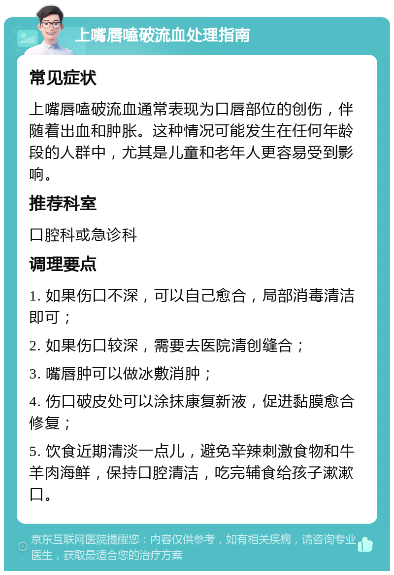 上嘴唇嗑破流血处理指南 常见症状 上嘴唇嗑破流血通常表现为口唇部位的创伤，伴随着出血和肿胀。这种情况可能发生在任何年龄段的人群中，尤其是儿童和老年人更容易受到影响。 推荐科室 口腔科或急诊科 调理要点 1. 如果伤口不深，可以自己愈合，局部消毒清洁即可； 2. 如果伤口较深，需要去医院清创缝合； 3. 嘴唇肿可以做冰敷消肿； 4. 伤口破皮处可以涂抹康复新液，促进黏膜愈合修复； 5. 饮食近期清淡一点儿，避免辛辣刺激食物和牛羊肉海鲜，保持口腔清洁，吃完辅食给孩子漱漱口。