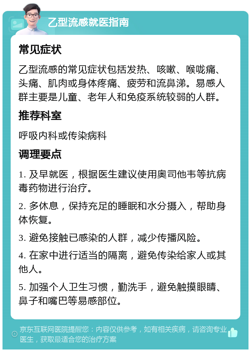 乙型流感就医指南 常见症状 乙型流感的常见症状包括发热、咳嗽、喉咙痛、头痛、肌肉或身体疼痛、疲劳和流鼻涕。易感人群主要是儿童、老年人和免疫系统较弱的人群。 推荐科室 呼吸内科或传染病科 调理要点 1. 及早就医，根据医生建议使用奥司他韦等抗病毒药物进行治疗。 2. 多休息，保持充足的睡眠和水分摄入，帮助身体恢复。 3. 避免接触已感染的人群，减少传播风险。 4. 在家中进行适当的隔离，避免传染给家人或其他人。 5. 加强个人卫生习惯，勤洗手，避免触摸眼睛、鼻子和嘴巴等易感部位。