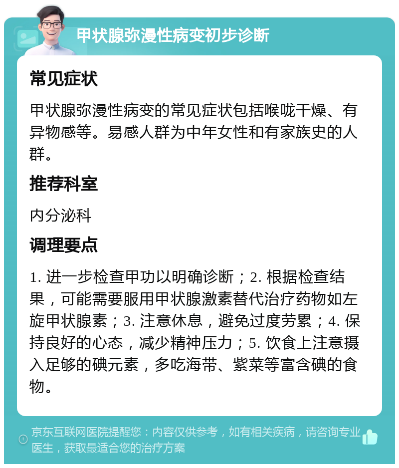 甲状腺弥漫性病变初步诊断 常见症状 甲状腺弥漫性病变的常见症状包括喉咙干燥、有异物感等。易感人群为中年女性和有家族史的人群。 推荐科室 内分泌科 调理要点 1. 进一步检查甲功以明确诊断；2. 根据检查结果，可能需要服用甲状腺激素替代治疗药物如左旋甲状腺素；3. 注意休息，避免过度劳累；4. 保持良好的心态，减少精神压力；5. 饮食上注意摄入足够的碘元素，多吃海带、紫菜等富含碘的食物。