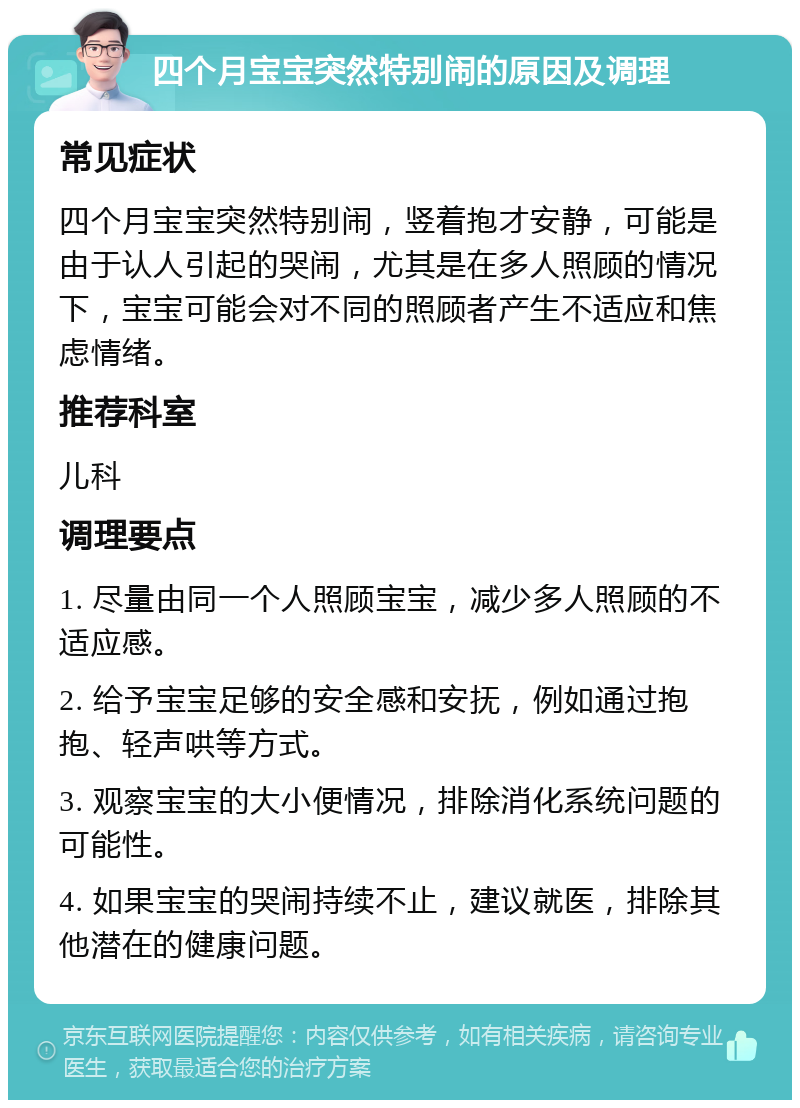 四个月宝宝突然特别闹的原因及调理 常见症状 四个月宝宝突然特别闹，竖着抱才安静，可能是由于认人引起的哭闹，尤其是在多人照顾的情况下，宝宝可能会对不同的照顾者产生不适应和焦虑情绪。 推荐科室 儿科 调理要点 1. 尽量由同一个人照顾宝宝，减少多人照顾的不适应感。 2. 给予宝宝足够的安全感和安抚，例如通过抱抱、轻声哄等方式。 3. 观察宝宝的大小便情况，排除消化系统问题的可能性。 4. 如果宝宝的哭闹持续不止，建议就医，排除其他潜在的健康问题。