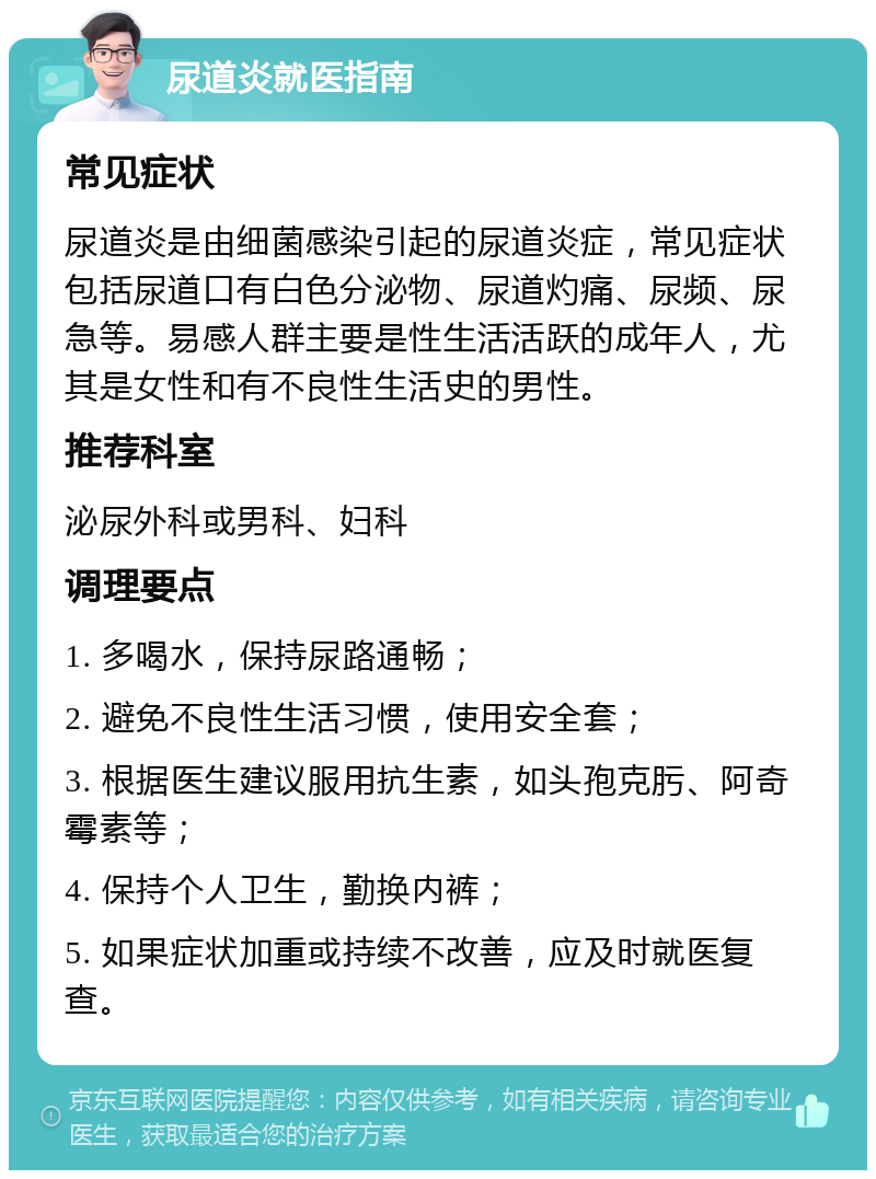 尿道炎就医指南 常见症状 尿道炎是由细菌感染引起的尿道炎症，常见症状包括尿道口有白色分泌物、尿道灼痛、尿频、尿急等。易感人群主要是性生活活跃的成年人，尤其是女性和有不良性生活史的男性。 推荐科室 泌尿外科或男科、妇科 调理要点 1. 多喝水，保持尿路通畅； 2. 避免不良性生活习惯，使用安全套； 3. 根据医生建议服用抗生素，如头孢克肟、阿奇霉素等； 4. 保持个人卫生，勤换内裤； 5. 如果症状加重或持续不改善，应及时就医复查。