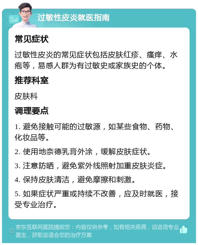 过敏性皮炎就医指南 常见症状 过敏性皮炎的常见症状包括皮肤红疹、瘙痒、水疱等，易感人群为有过敏史或家族史的个体。 推荐科室 皮肤科 调理要点 1. 避免接触可能的过敏源，如某些食物、药物、化妆品等。 2. 使用地奈德乳膏外涂，缓解皮肤症状。 3. 注意防晒，避免紫外线照射加重皮肤炎症。 4. 保持皮肤清洁，避免摩擦和刺激。 5. 如果症状严重或持续不改善，应及时就医，接受专业治疗。