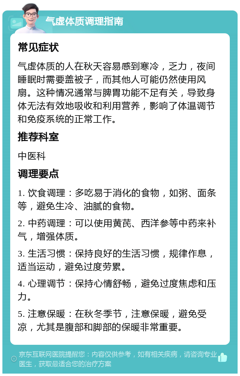 气虚体质调理指南 常见症状 气虚体质的人在秋天容易感到寒冷，乏力，夜间睡眠时需要盖被子，而其他人可能仍然使用风扇。这种情况通常与脾胃功能不足有关，导致身体无法有效地吸收和利用营养，影响了体温调节和免疫系统的正常工作。 推荐科室 中医科 调理要点 1. 饮食调理：多吃易于消化的食物，如粥、面条等，避免生冷、油腻的食物。 2. 中药调理：可以使用黄芪、西洋参等中药来补气，增强体质。 3. 生活习惯：保持良好的生活习惯，规律作息，适当运动，避免过度劳累。 4. 心理调节：保持心情舒畅，避免过度焦虑和压力。 5. 注意保暖：在秋冬季节，注意保暖，避免受凉，尤其是腹部和脚部的保暖非常重要。