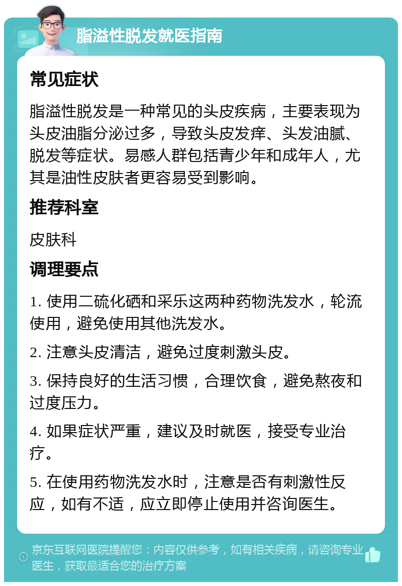 脂溢性脱发就医指南 常见症状 脂溢性脱发是一种常见的头皮疾病，主要表现为头皮油脂分泌过多，导致头皮发痒、头发油腻、脱发等症状。易感人群包括青少年和成年人，尤其是油性皮肤者更容易受到影响。 推荐科室 皮肤科 调理要点 1. 使用二硫化硒和采乐这两种药物洗发水，轮流使用，避免使用其他洗发水。 2. 注意头皮清洁，避免过度刺激头皮。 3. 保持良好的生活习惯，合理饮食，避免熬夜和过度压力。 4. 如果症状严重，建议及时就医，接受专业治疗。 5. 在使用药物洗发水时，注意是否有刺激性反应，如有不适，应立即停止使用并咨询医生。