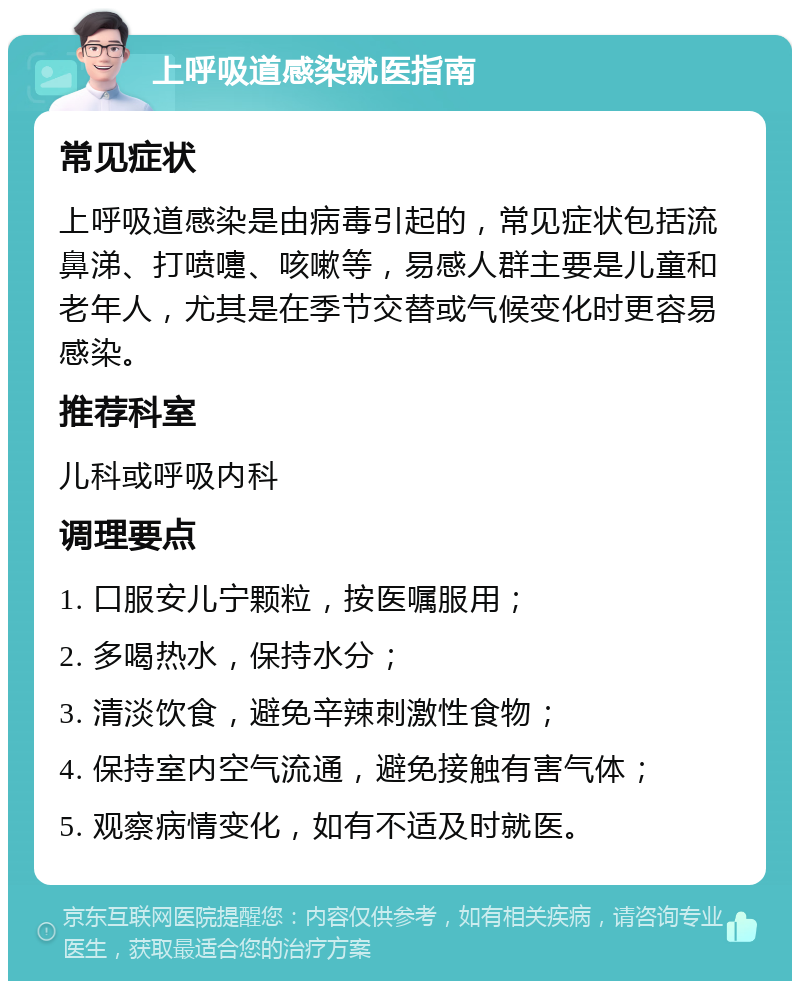 上呼吸道感染就医指南 常见症状 上呼吸道感染是由病毒引起的，常见症状包括流鼻涕、打喷嚏、咳嗽等，易感人群主要是儿童和老年人，尤其是在季节交替或气候变化时更容易感染。 推荐科室 儿科或呼吸内科 调理要点 1. 口服安儿宁颗粒，按医嘱服用； 2. 多喝热水，保持水分； 3. 清淡饮食，避免辛辣刺激性食物； 4. 保持室内空气流通，避免接触有害气体； 5. 观察病情变化，如有不适及时就医。