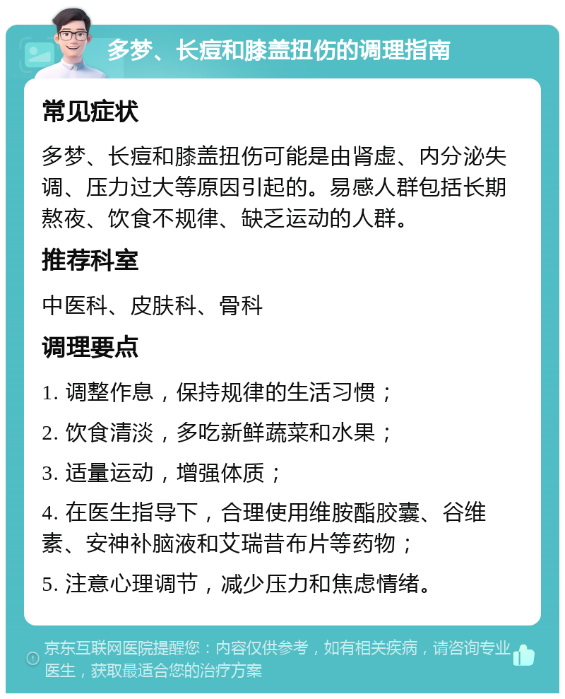 多梦、长痘和膝盖扭伤的调理指南 常见症状 多梦、长痘和膝盖扭伤可能是由肾虚、内分泌失调、压力过大等原因引起的。易感人群包括长期熬夜、饮食不规律、缺乏运动的人群。 推荐科室 中医科、皮肤科、骨科 调理要点 1. 调整作息，保持规律的生活习惯； 2. 饮食清淡，多吃新鲜蔬菜和水果； 3. 适量运动，增强体质； 4. 在医生指导下，合理使用维胺酯胶囊、谷维素、安神补脑液和艾瑞昔布片等药物； 5. 注意心理调节，减少压力和焦虑情绪。