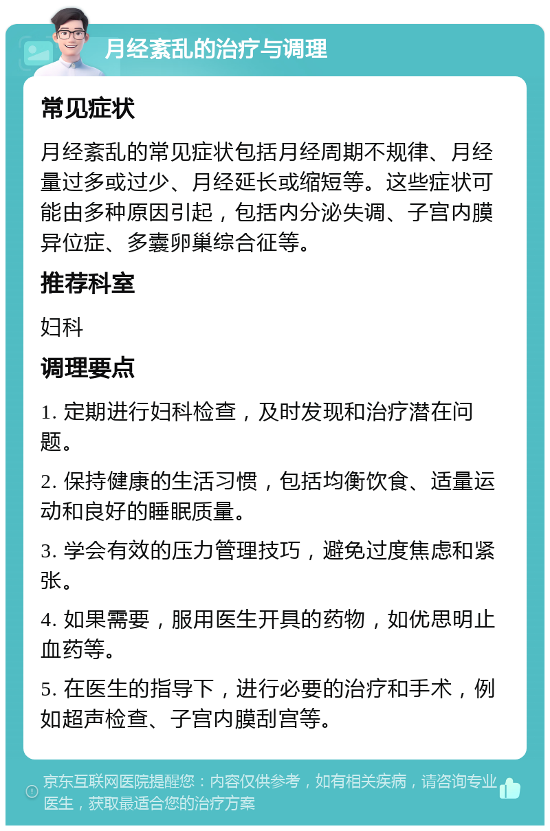 月经紊乱的治疗与调理 常见症状 月经紊乱的常见症状包括月经周期不规律、月经量过多或过少、月经延长或缩短等。这些症状可能由多种原因引起，包括内分泌失调、子宫内膜异位症、多囊卵巢综合征等。 推荐科室 妇科 调理要点 1. 定期进行妇科检查，及时发现和治疗潜在问题。 2. 保持健康的生活习惯，包括均衡饮食、适量运动和良好的睡眠质量。 3. 学会有效的压力管理技巧，避免过度焦虑和紧张。 4. 如果需要，服用医生开具的药物，如优思明止血药等。 5. 在医生的指导下，进行必要的治疗和手术，例如超声检查、子宫内膜刮宫等。