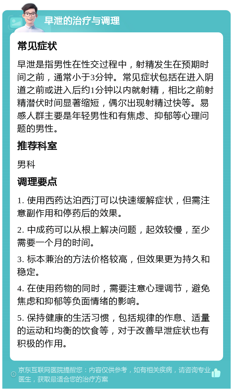 早泄的治疗与调理 常见症状 早泄是指男性在性交过程中，射精发生在预期时间之前，通常小于3分钟。常见症状包括在进入阴道之前或进入后约1分钟以内就射精，相比之前射精潜伏时间显著缩短，偶尔出现射精过快等。易感人群主要是年轻男性和有焦虑、抑郁等心理问题的男性。 推荐科室 男科 调理要点 1. 使用西药达泊西汀可以快速缓解症状，但需注意副作用和停药后的效果。 2. 中成药可以从根上解决问题，起效较慢，至少需要一个月的时间。 3. 标本兼治的方法价格较高，但效果更为持久和稳定。 4. 在使用药物的同时，需要注意心理调节，避免焦虑和抑郁等负面情绪的影响。 5. 保持健康的生活习惯，包括规律的作息、适量的运动和均衡的饮食等，对于改善早泄症状也有积极的作用。