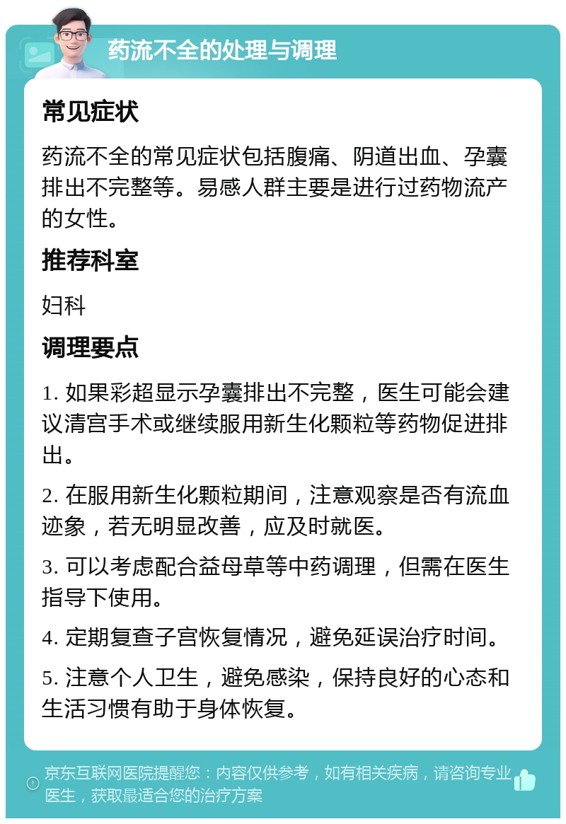 药流不全的处理与调理 常见症状 药流不全的常见症状包括腹痛、阴道出血、孕囊排出不完整等。易感人群主要是进行过药物流产的女性。 推荐科室 妇科 调理要点 1. 如果彩超显示孕囊排出不完整，医生可能会建议清宫手术或继续服用新生化颗粒等药物促进排出。 2. 在服用新生化颗粒期间，注意观察是否有流血迹象，若无明显改善，应及时就医。 3. 可以考虑配合益母草等中药调理，但需在医生指导下使用。 4. 定期复查子宫恢复情况，避免延误治疗时间。 5. 注意个人卫生，避免感染，保持良好的心态和生活习惯有助于身体恢复。