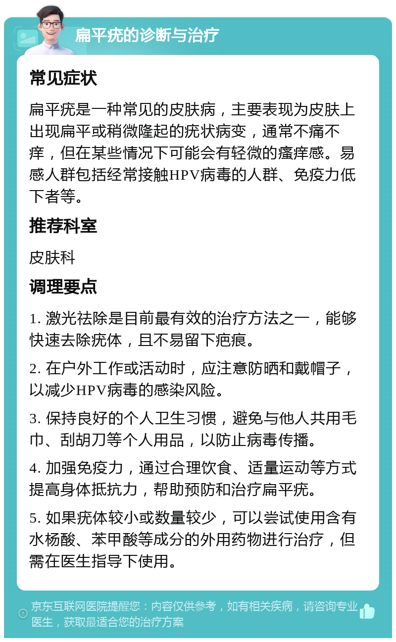 扁平疣的诊断与治疗 常见症状 扁平疣是一种常见的皮肤病，主要表现为皮肤上出现扁平或稍微隆起的疣状病变，通常不痛不痒，但在某些情况下可能会有轻微的瘙痒感。易感人群包括经常接触HPV病毒的人群、免疫力低下者等。 推荐科室 皮肤科 调理要点 1. 激光祛除是目前最有效的治疗方法之一，能够快速去除疣体，且不易留下疤痕。 2. 在户外工作或活动时，应注意防晒和戴帽子，以减少HPV病毒的感染风险。 3. 保持良好的个人卫生习惯，避免与他人共用毛巾、刮胡刀等个人用品，以防止病毒传播。 4. 加强免疫力，通过合理饮食、适量运动等方式提高身体抵抗力，帮助预防和治疗扁平疣。 5. 如果疣体较小或数量较少，可以尝试使用含有水杨酸、苯甲酸等成分的外用药物进行治疗，但需在医生指导下使用。